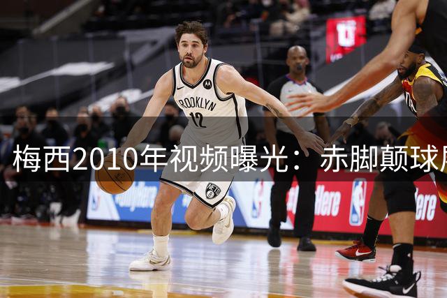 梅西2010年视频曝光：赤脚颠球展现顶级球技